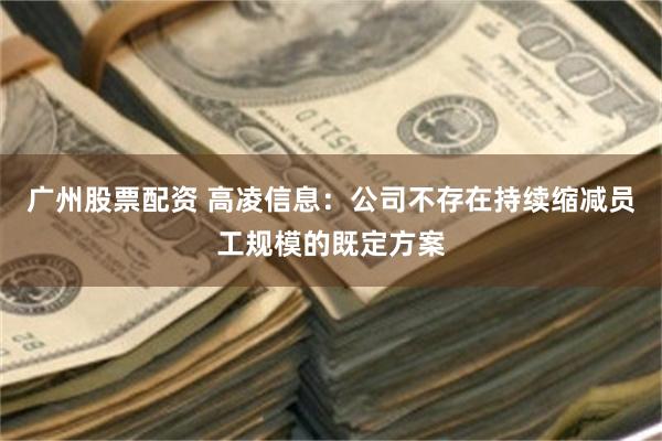 广州股票配资 高凌信息：公司不存在持续缩减员工规模的既定方案