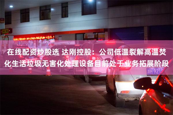 在线配资炒股选 达刚控股：公司低温裂解高温焚化生活垃圾无害化处理设备目前处于业务拓展阶段