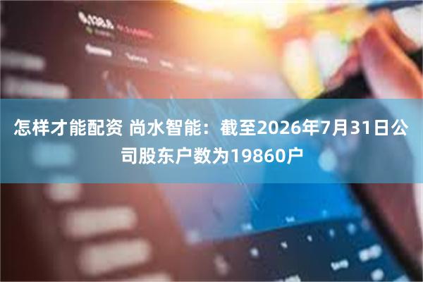 怎样才能配资 尚水智能：截至2026年7月31日公司股东户数为19860户