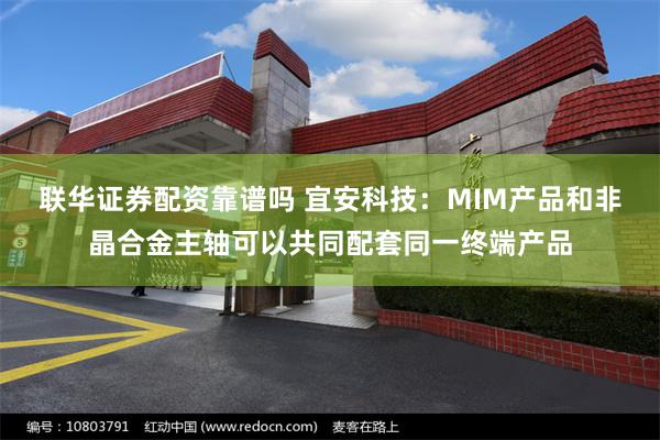 联华证券配资靠谱吗 宜安科技：MIM产品和非晶合金主轴可以共同配套同一终端产品