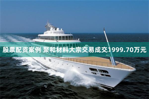 股票配资案例 聚和材料大宗交易成交1999.70万元