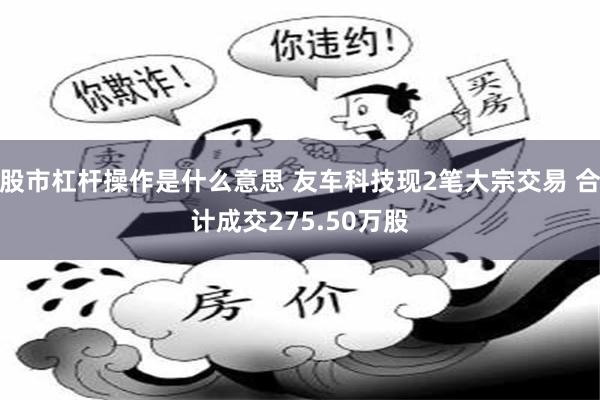 股市杠杆操作是什么意思 友车科技现2笔大宗交易 合计成交275.50万股