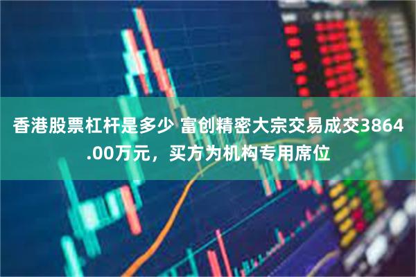 香港股票杠杆是多少 富创精密大宗交易成交3864.00万元，买方为机构专用席位