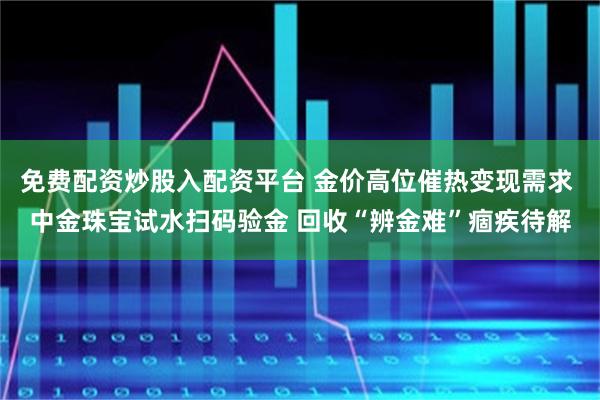 免费配资炒股入配资平台 金价高位催热变现需求 中金珠宝试水扫码验金 回收“辨金难”痼疾待解