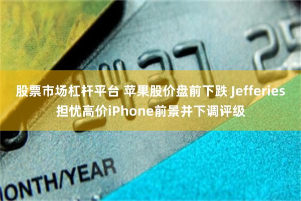 股票市场杠杆平台 苹果股价盘前下跌 Jefferies担忧高价iPhone前景并下调评级