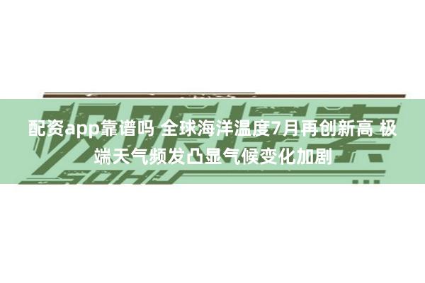 配资app靠谱吗 全球海洋温度7月再创新高 极端天气频发凸显气候变化加剧
