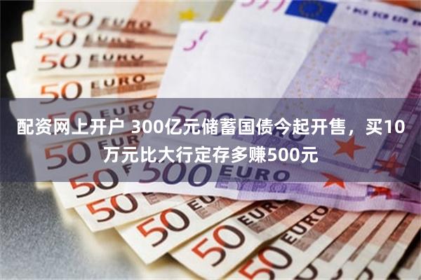 配资网上开户 300亿元储蓄国债今起开售，买10万元比大行定存多赚500元