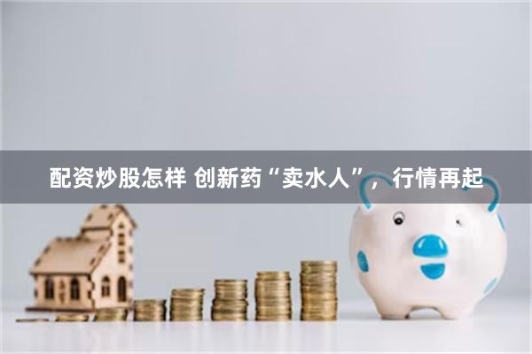 配资炒股怎样 创新药“卖水人”，行情再起