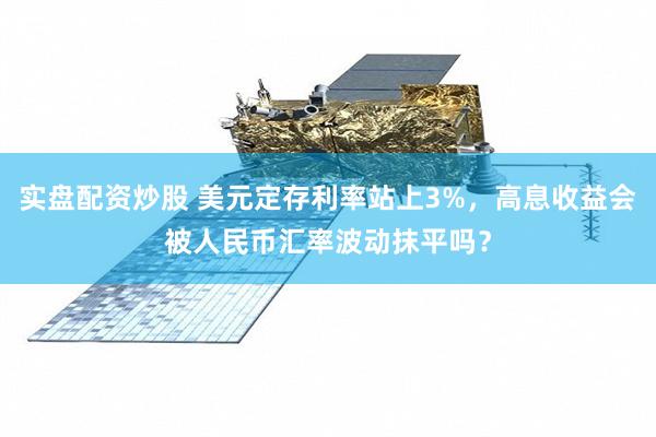 实盘配资炒股 美元定存利率站上3%，高息收益会被人民币汇率波动抹平吗？