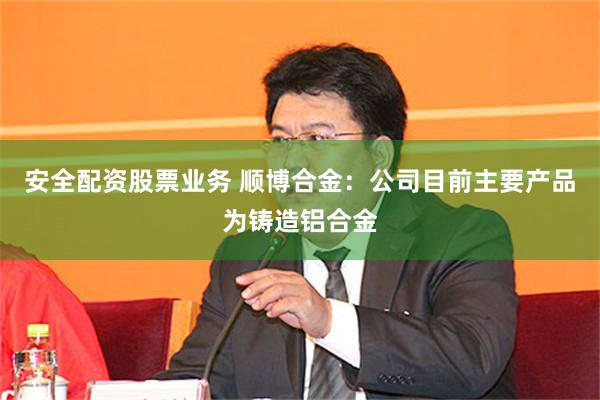安全配资股票业务 顺博合金：公司目前主要产品为铸造铝合金