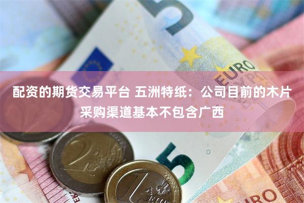 配资的期货交易平台 五洲特纸：公司目前的木片采购渠道基本不包含广西