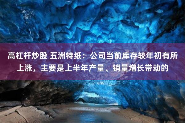高杠杆炒股 五洲特纸：公司当前库存较年初有所上涨，主要是上半年产量、销量增长带动的