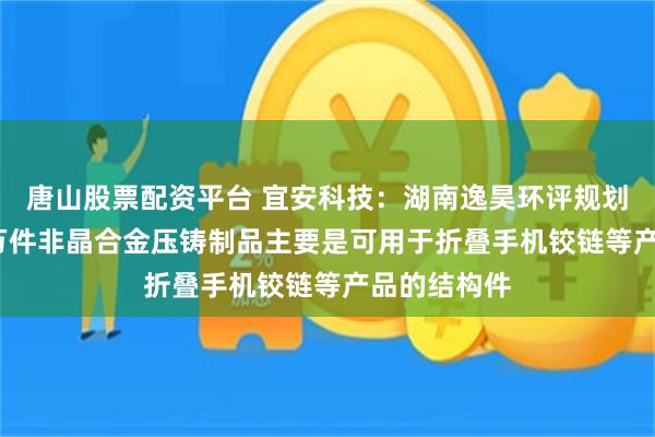 唐山股票配资平台 宜安科技：湖南逸昊环评规划年产2000万件非晶合金压铸制品主要是可用于折叠手机铰链等产品的结构件