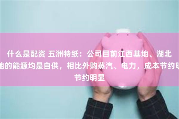 什么是配资 五洲特纸：公司目前江西基地、湖北基地的能源均是自供，相比外购蒸汽、电力，成本节约明显