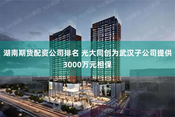 湖南期货配资公司排名 光大同创为武汉子公司提供3000万元担保