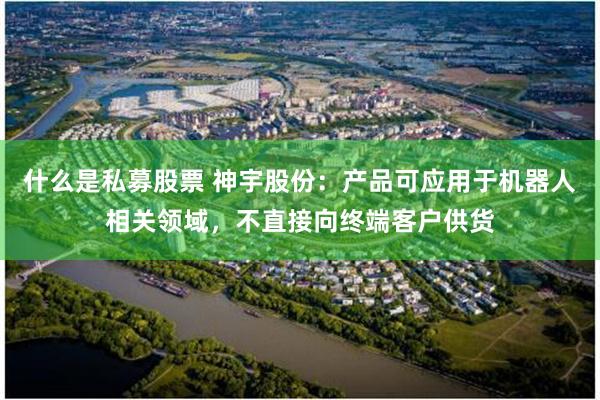 什么是私募股票 神宇股份：产品可应用于机器人相关领域，不直接向终端客户供货