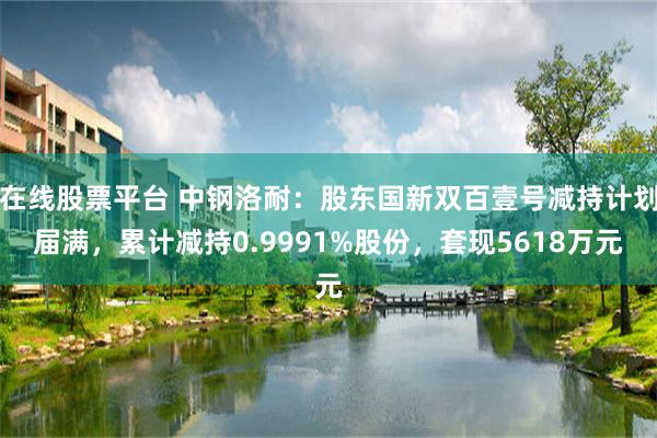 在线股票平台 中钢洛耐：股东国新双百壹号减持计划届满，累计减持0.9991%股份，套现5618万元