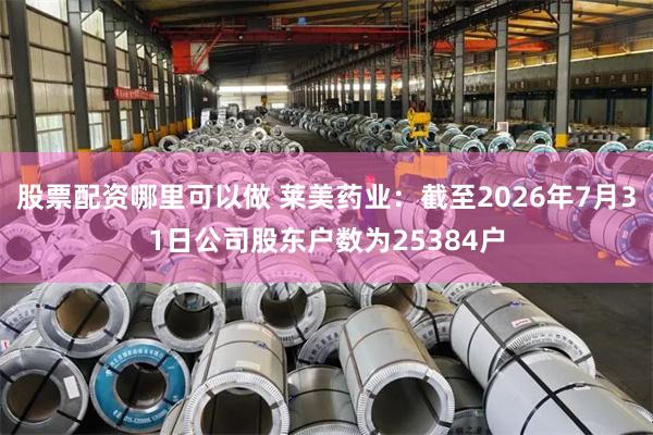 股票配资哪里可以做 莱美药业：截至2026年7月31日公司股东户数为25384户