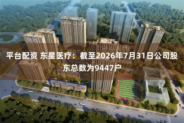 平台配资 东星医疗：截至2026年7月31日公司股东总数为9447户