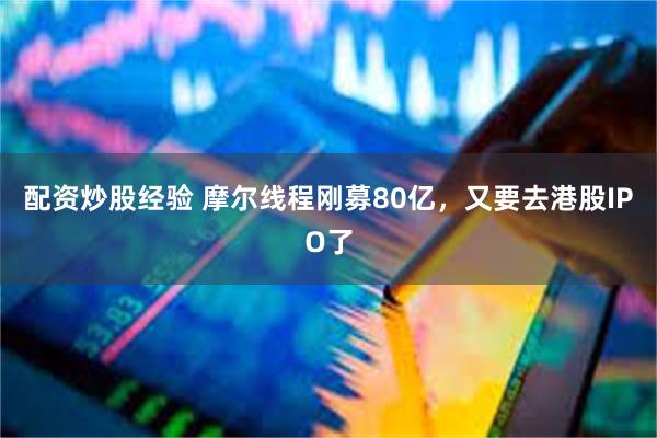配资炒股经验 摩尔线程刚募80亿，又要去港股IPO了