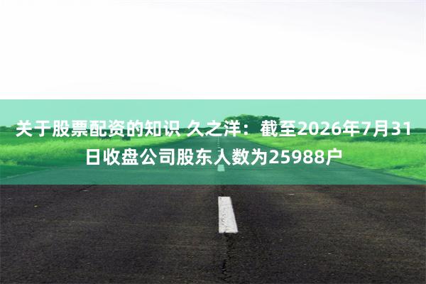 关于股票配资的知识 久之洋：截至2026年7月31日收盘公司股东人数为25988户