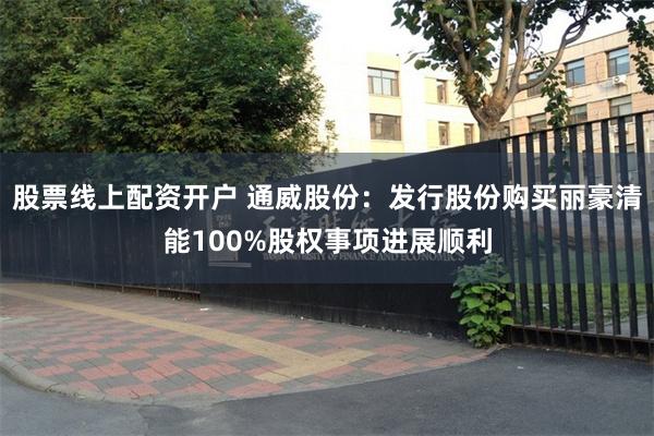 股票线上配资开户 通威股份：发行股份购买丽豪清能100%股权事项进展顺利