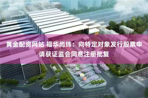 黄金配资网站 福华尚纬：向特定对象发行股票申请获证监会同意注册批复