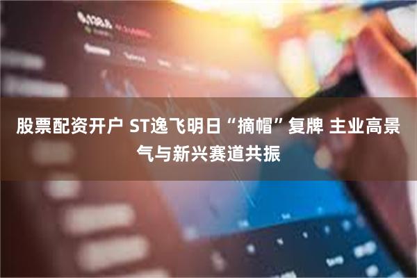 股票配资开户 ST逸飞明日“摘帽”复牌 主业高景气与新兴赛道共振
