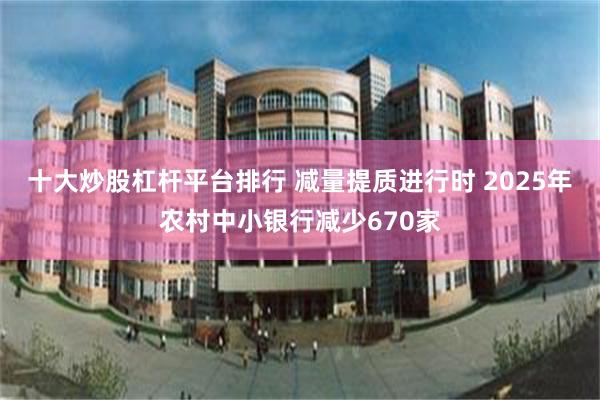 十大炒股杠杆平台排行 减量提质进行时 2025年农村中小银行减少670家
