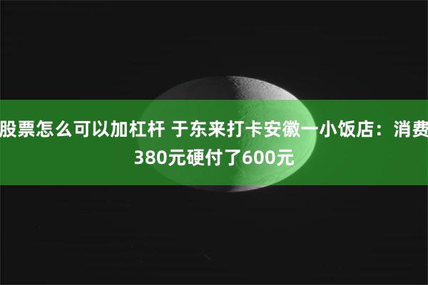 股票怎么可以加杠杆 于东来打卡安徽一小饭店：消费380元硬付了600元