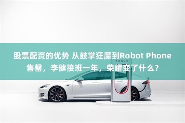 股票配资的优势 从鼓掌狂魔到Robot Phone售罄，李健接班一年，荣耀变了什么？