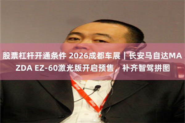 股票杠杆开通条件 2026成都车展｜长安马自达MAZDA EZ-60激光版开启预售，补齐智驾拼图