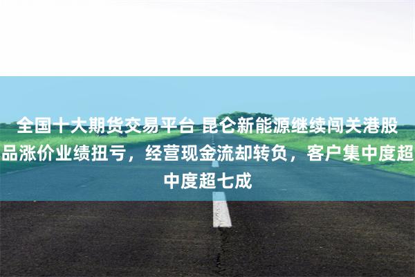 全国十大期货交易平台 昆仑新能源继续闯关港股：产品涨价业绩扭亏，经营现金流却转负，客户集中度超七成