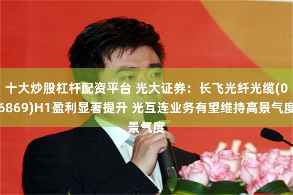 十大炒股杠杆配资平台 光大证券：长飞光纤光缆(06869)H1盈利显著提升 光互连业务有望维持高景气度