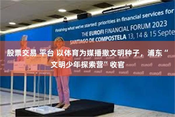 股票交易 平台 以体育为媒播撒文明种子，浦东“文明少年探索营”收官
