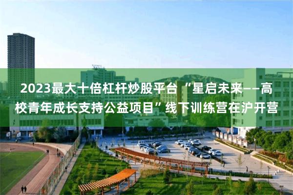 2023最大十倍杠杆炒股平台 “星启未来——高校青年成长支持公益项目”线下训练营在沪开营