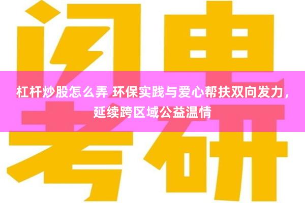 杠杆炒股怎么弄 环保实践与爱心帮扶双向发力，延续跨区域公益温情