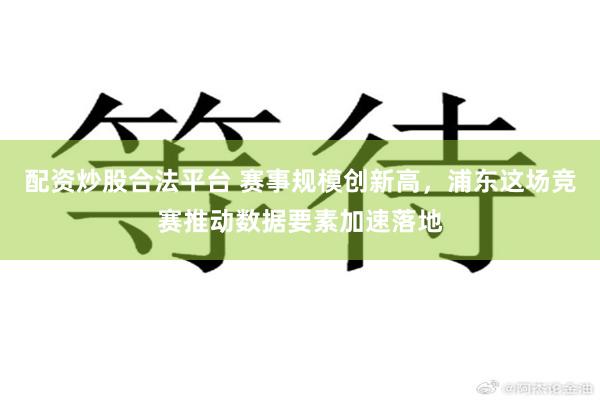 配资炒股合法平台 赛事规模创新高，浦东这场竞赛推动数据要素加速落地