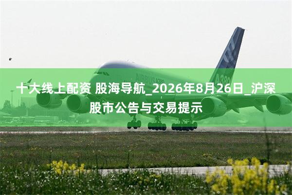十大线上配资 股海导航_2026年8月26日_沪深股市公告与交易提示