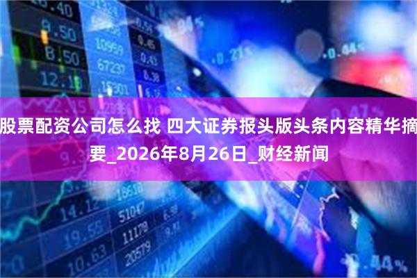 股票配资公司怎么找 四大证券报头版头条内容精华摘要_2026年8月26日_财经新闻