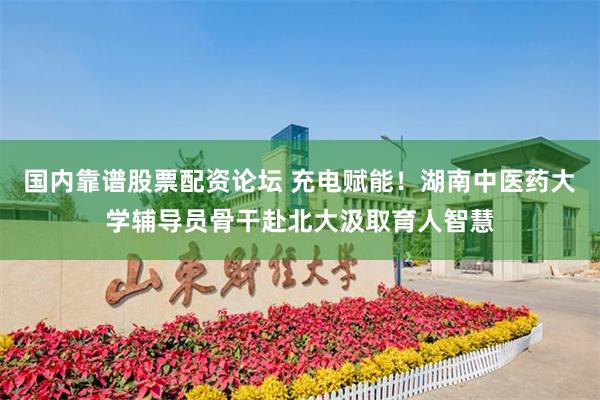 国内靠谱股票配资论坛 充电赋能！湖南中医药大学辅导员骨干赴北大汲取育人智慧