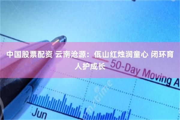 中国股票配资 云南沧源：佤山红烛润童心 闭环育人护成长