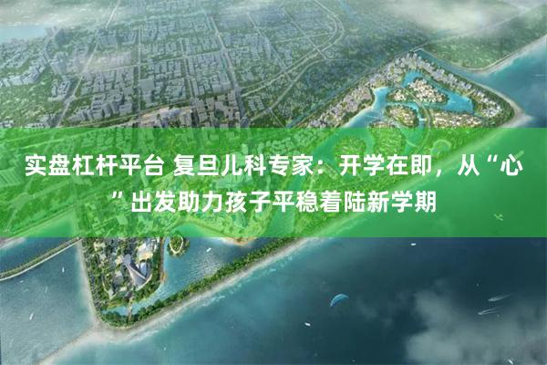 实盘杠杆平台 复旦儿科专家：开学在即，从“心”出发助力孩子平稳着陆新学期