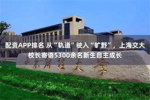 配资APP排名 从“轨道”驶入“旷野”，上海交大校长寄语5300余名新生自主成长