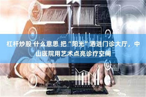 杠杆炒股 什么意思 把“阳光”洒进门诊大厅，中山医院用艺术点亮诊疗空间