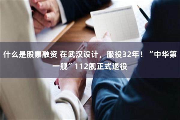 什么是股票融资 在武汉设计，服役32年！“中华第一舰”112舰正式退役