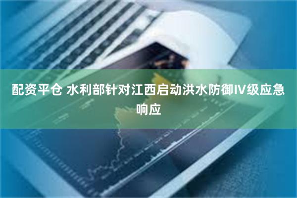 配资平仓 水利部针对江西启动洪水防御Ⅳ级应急响应