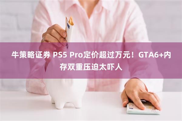 牛策略证券 PS5 Pro定价超过万元！GTA6+内存双重压迫太吓人