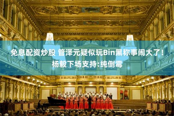 免息配资炒股 管泽元疑似玩Bin黑称事闹大了！杨毅下场支持:纯倒霉