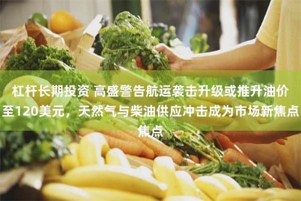 杠杆长期投资 高盛警告航运袭击升级或推升油价至120美元，天然气与柴油供应冲击成为市场新焦点